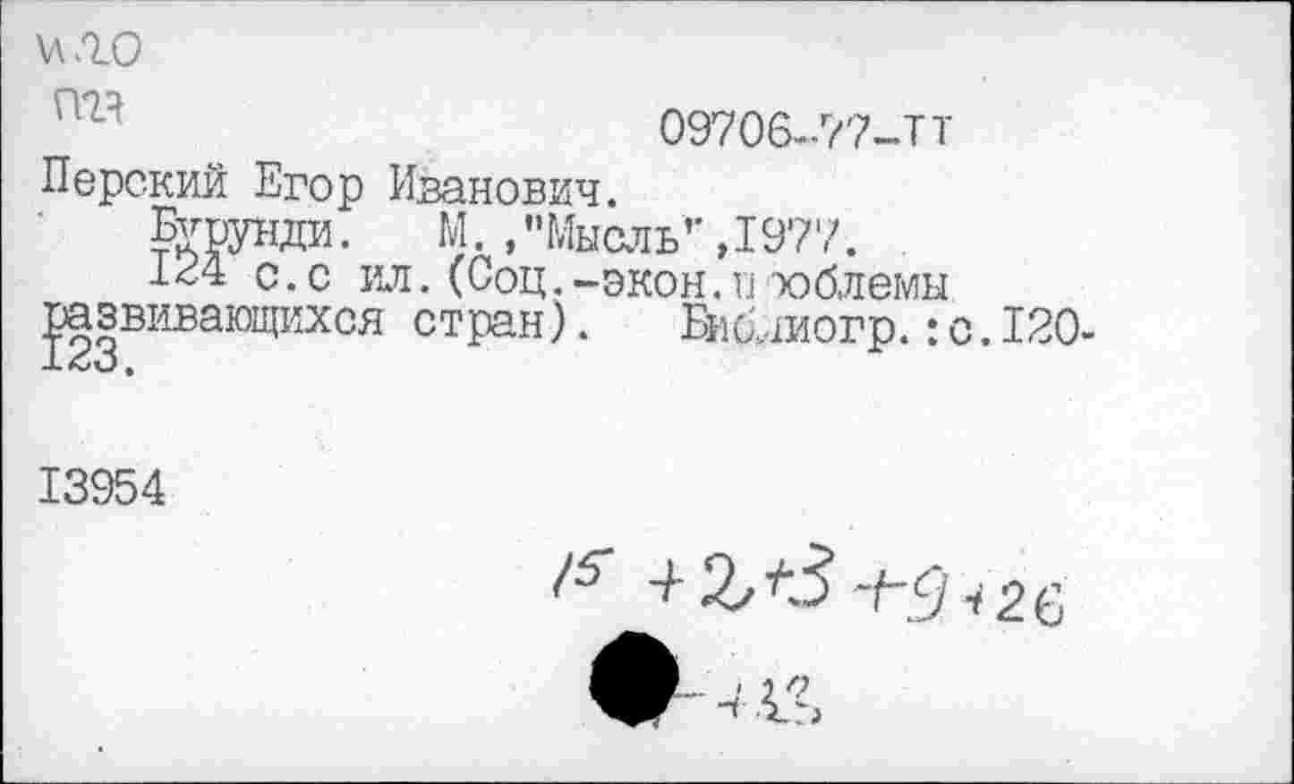 ﻿и .го
09706-77-ТТ Перский Егор Иванович.
Бурунди.	М. , "Мысль1' ,1977.
с. с ил. (Соц.-экон.и тоблемы развивающихся стран). Библиогр.:с.КО-
13954